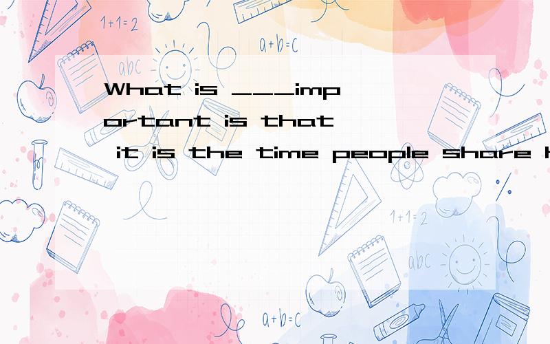 What is ___important is that it is the time people share hap