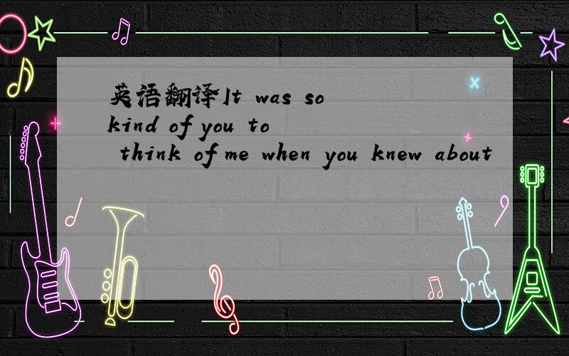 英语翻译It was so kind of you to think of me when you knew about