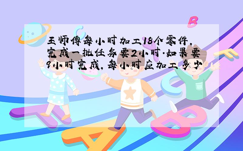 王师傅每小时加工18个零件,完成一批任务要2小时.如果要9小时完成,每小时应加工多少