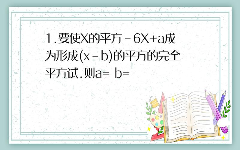 1.要使X的平方-6X+a成为形成(x-b)的平方的完全平方试.则a= b=