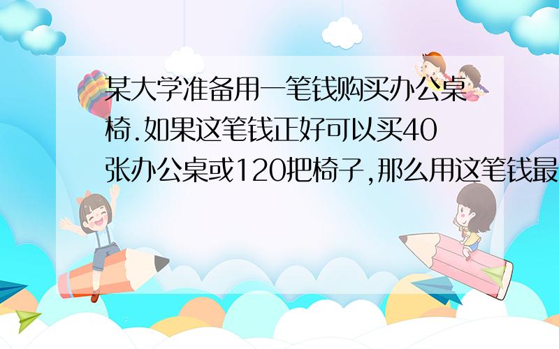 某大学准备用一笔钱购买办公桌椅.如果这笔钱正好可以买40张办公桌或120把椅子,那么用这笔钱最多可以买多