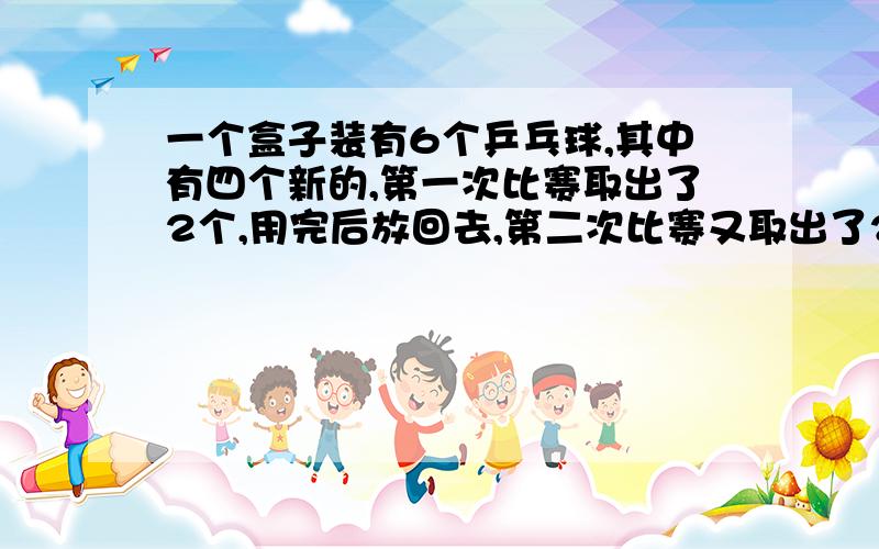 一个盒子装有6个乒乓球,其中有四个新的,第一次比赛取出了2个,用完后放回去,第二次比赛又取出了2个