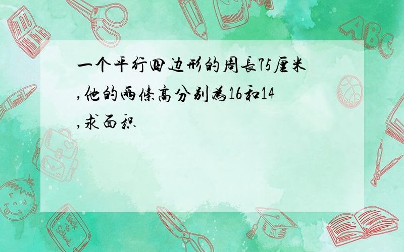 一个平行四边形的周长75厘米,他的两条高分别为16和14,求面积