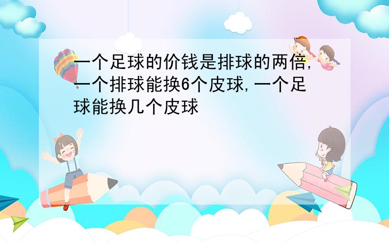 一个足球的价钱是排球的两倍,一个排球能换6个皮球,一个足球能换几个皮球