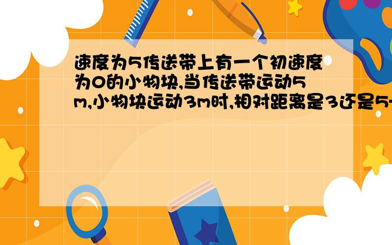 速度为5传送带上有一个初速度为0的小物块,当传送带运动5m,小物块运动3m时,相对距离是3还是5—3