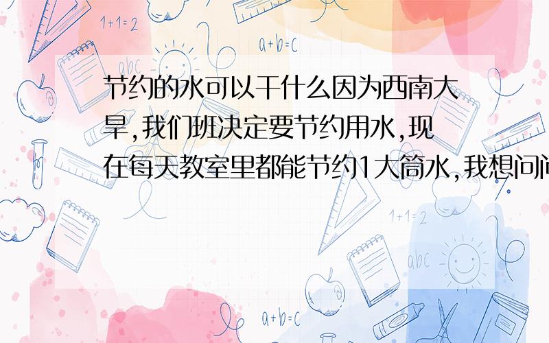 节约的水可以干什么因为西南大旱,我们班决定要节约用水,现在每天教室里都能节约1大筒水,我想问问这些水我们可以干什么用,除