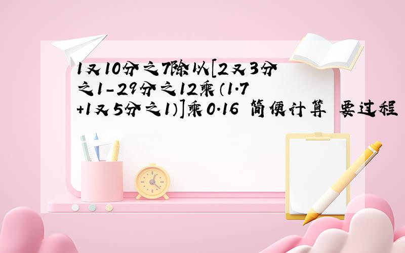 1又10分之7除以［2又3分之1-29分之12乘（1.7+1又5分之1）］乘0.16 简便计算 要过程