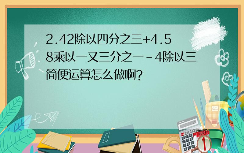 2.42除以四分之三+4.58乘以一又三分之一-4除以三简便运算怎么做啊?