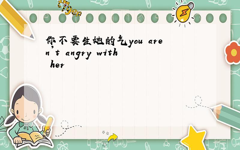 你不要生她的气you aren't angry with her