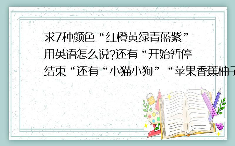 求7种颜色“红橙黄绿青蓝紫”用英语怎么说?还有“开始暂停结束“还有“小猫小狗”“苹果香蕉柚子”大神