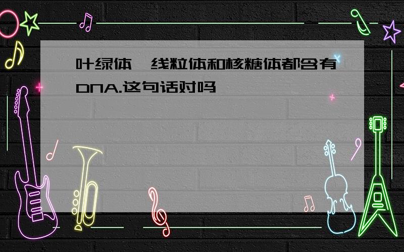 叶绿体,线粒体和核糖体都含有DNA.这句话对吗