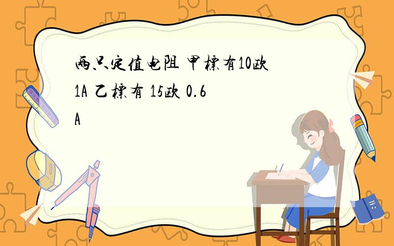 两只定值电阻 甲标有10欧 1A 乙标有 15欧 0.6A