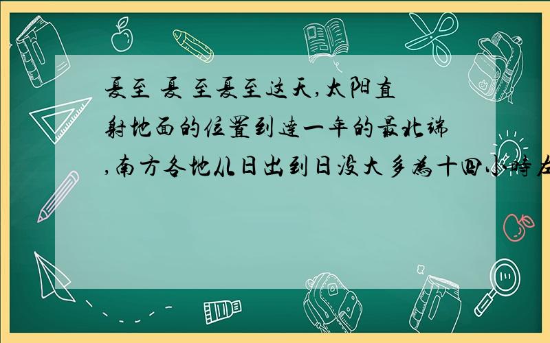 夏至 夏 至夏至这天,太阳直射地面的位置到达一年的最北端,南方各地从日出到日没大多为十四小时左右.夏至这天虽然白昼最长,