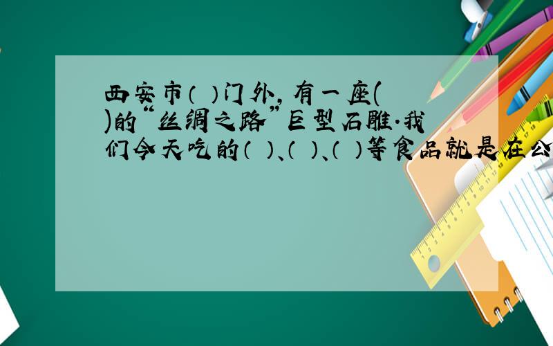 西安市（ ）门外,有一座( )的“丝绸之路”巨型石雕.我们今天吃的（ ）、（ ）、（ ）等食品就是在公元