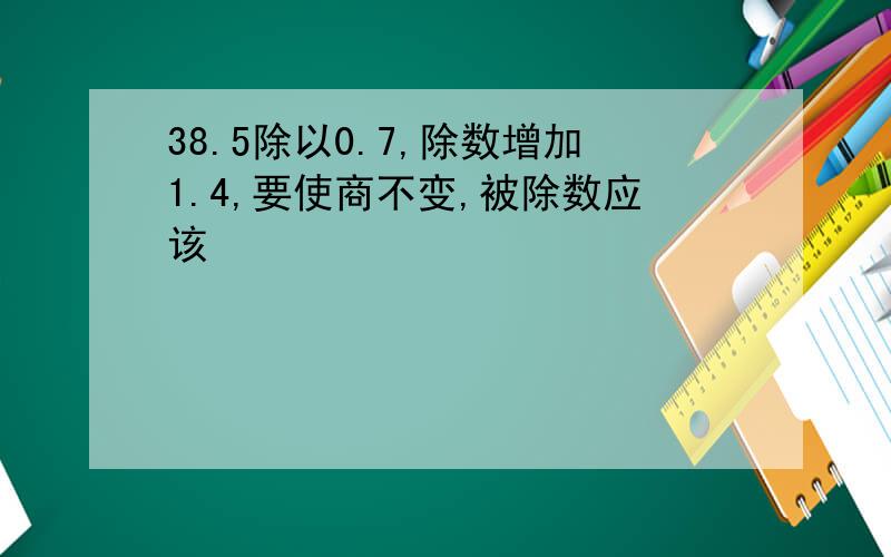 38.5除以0.7,除数增加1.4,要使商不变,被除数应该