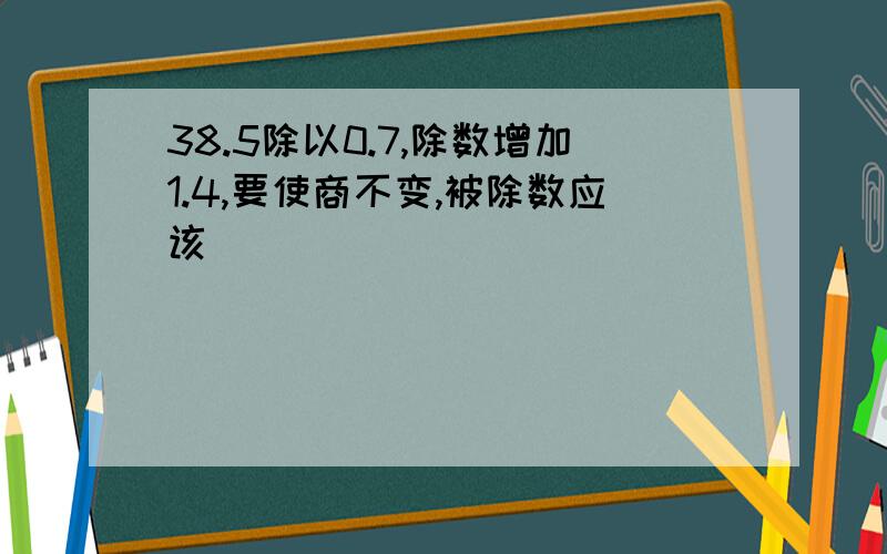 38.5除以0.7,除数增加1.4,要使商不变,被除数应该（ ）