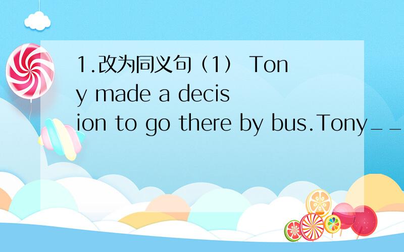 1.改为同义句（1） Tony made a decision to go there by bus.Tony____