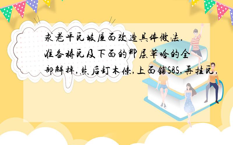 求老平瓦坡屋面改造具体做法.准备将瓦及下面的那层草啥的全部解掉,然后钉木条,上面铺SBS,再挂瓦.