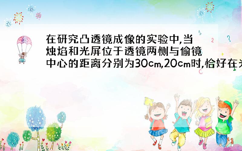 在研究凸透镜成像的实验中,当烛焰和光屏位于透镜两恻与偷镜中心的距离分别为30cm,20cm时,恰好在光屏上得到烛焰的清晰