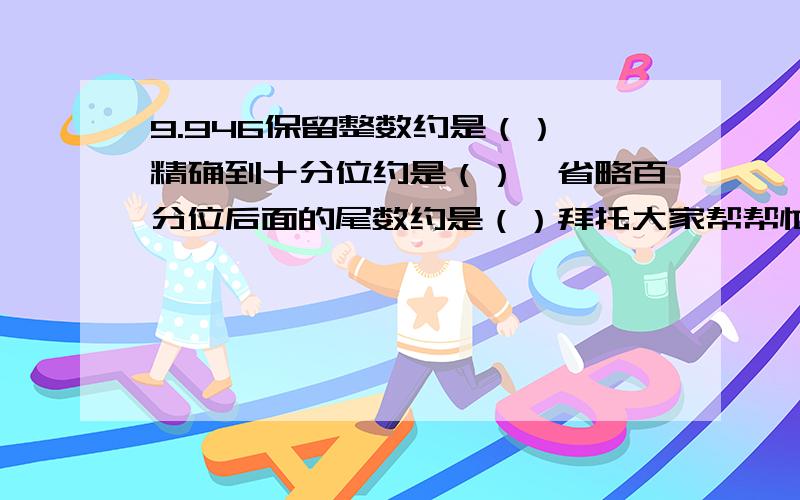 9.946保留整数约是（）,精确到十分位约是（）,省略百分位后面的尾数约是（）拜托大家帮帮忙,