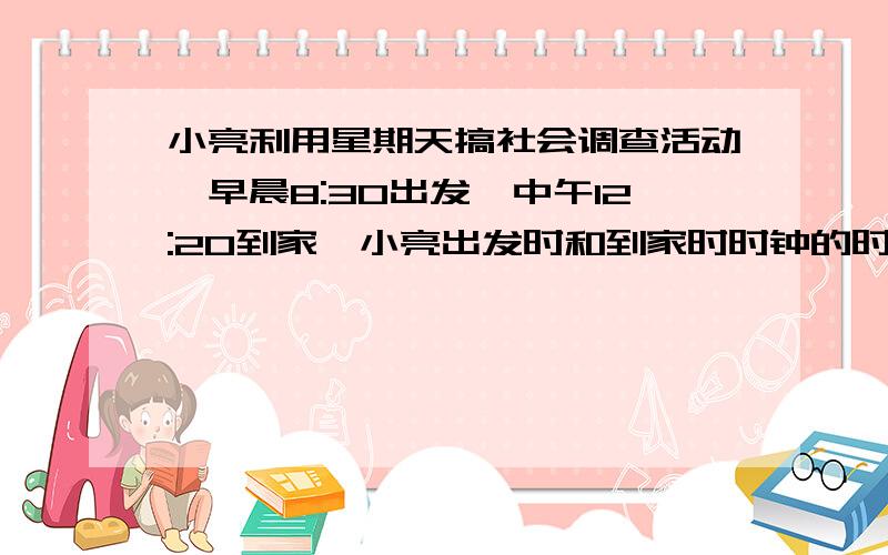 小亮利用星期天搞社会调查活动,早晨8:30出发,中午12:20到家,小亮出发时和到家时时钟的时针和分针的夹角各为多少度?