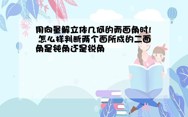 用向量解立体几何的而面角时! 怎么样判断两个面所成的二面角是钝角还是锐角