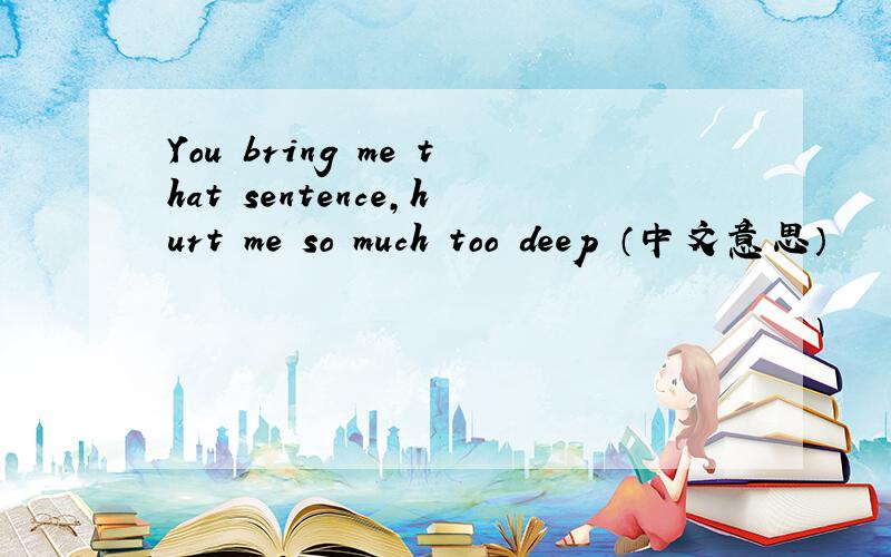 You bring me that sentence,hurt me so much too deep （中文意思）