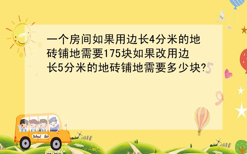 一个房间如果用边长4分米的地砖铺地需要175块如果改用边长5分米的地砖铺地需要多少块?