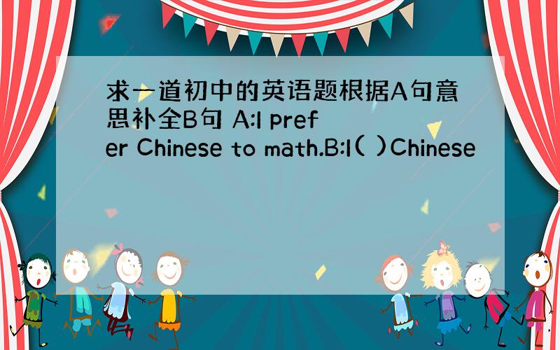 求一道初中的英语题根据A句意思补全B句 A:I prefer Chinese to math.B:I( )Chinese