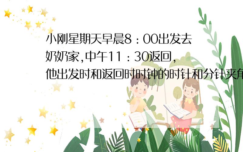 小刚星期天早晨8：00出发去奶奶家,中午11：30返回,他出发时和返回时时钟的时针和分针夹角各是多少?从他