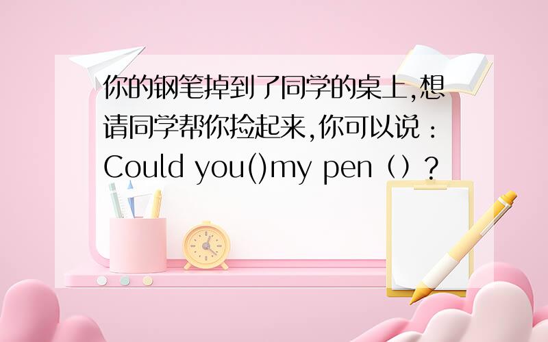 你的钢笔掉到了同学的桌上,想请同学帮你捡起来,你可以说：Could you()my pen（）?