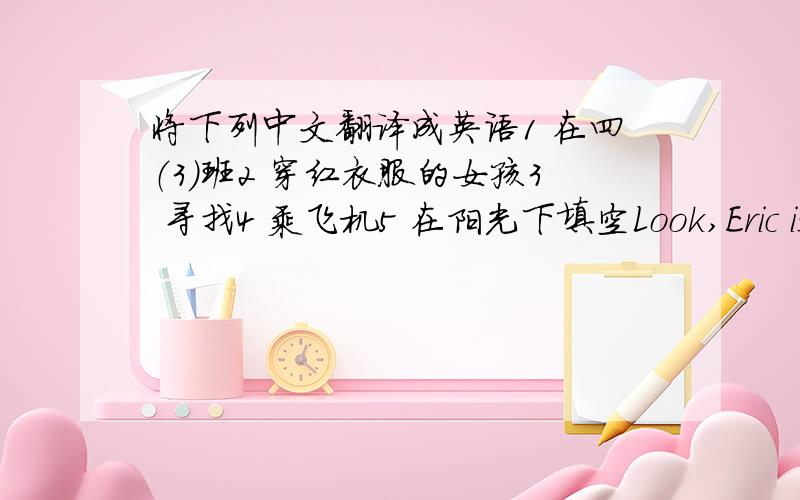 将下列中文翻译成英语1 在四（3）班2 穿红衣服的女孩3 寻找4 乘飞机5 在阳光下填空Look,Eric is sta