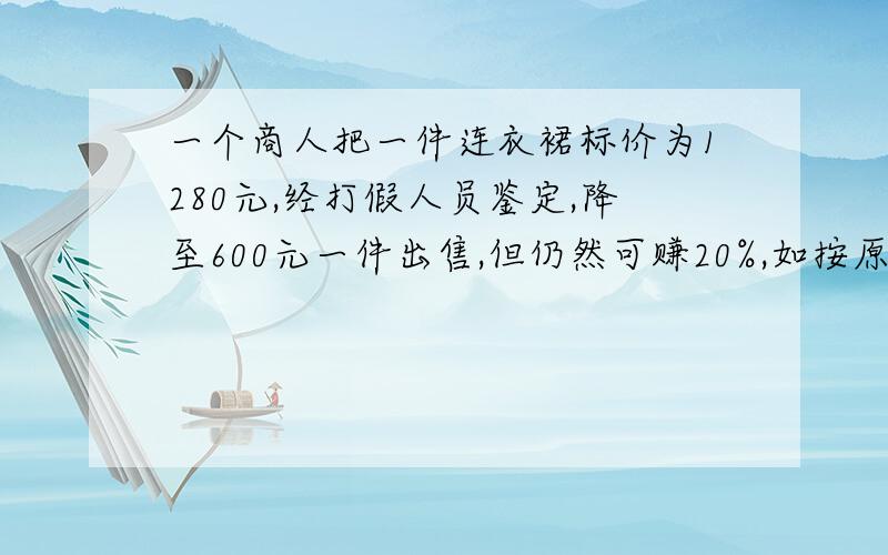 一个商人把一件连衣裙标价为1280元,经打假人员鉴定,降至600元一件出售,但仍然可赚20%,如按原价出售