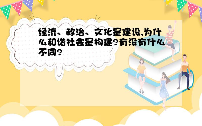 经济、政治、文化是建设,为什么和谐社会是构建?有没有什么不同?