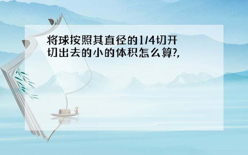 将球按照其直径的1/4切开 切出去的小的体积怎么算?,