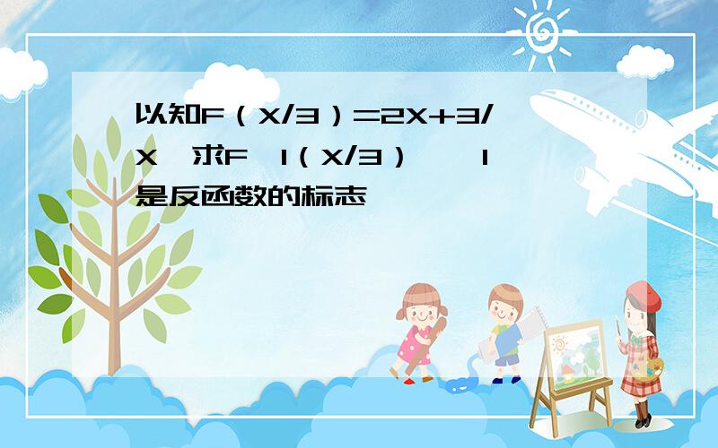 以知F（X/3）=2X+3/X,求F—1（X/3）《—1是反函数的标志》