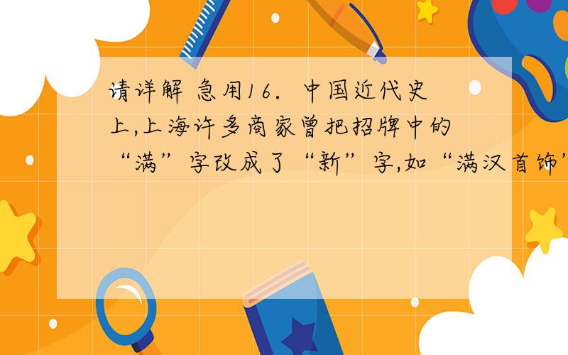 请详解 急用16．中国近代史上,上海许多商家曾把招牌中的“满”字改成了“新”字,如“满汉首饰” 改成了“新汉首饰”,“满