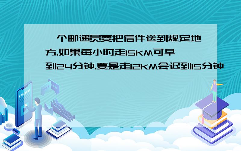 一个邮递员要把信件送到规定地方.如果每小时走15KM可早到24分钟.要是走12KM会迟到15分钟