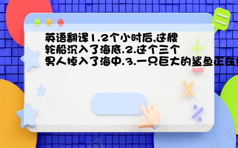 英语翻译1.2个小时后,这艘轮船沉入了海底.2.这个三个男人掉入了海中.3.一只巨大的鲨鱼正在接近他们.4.最后他们被鲨