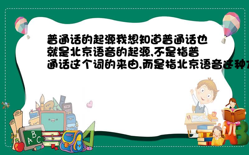 普通话的起源我想知道普通话也就是北京语音的起源,不是指普通话这个词的来由,而是指北京语音这种方言发展于什么年代.