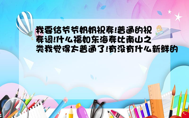 我要给爷爷奶奶祝寿!普通的祝寿词!什么福如东海寿比南山之类我觉得太普通了!有没有什么新鲜的