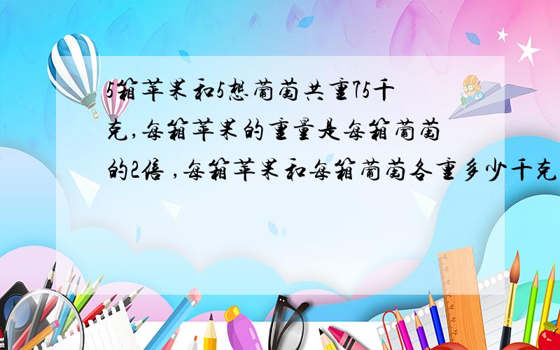 5箱苹果和5想葡萄共重75千克,每箱苹果的重量是每箱葡萄的2倍 ,每箱苹果和每箱葡萄各重多少千克