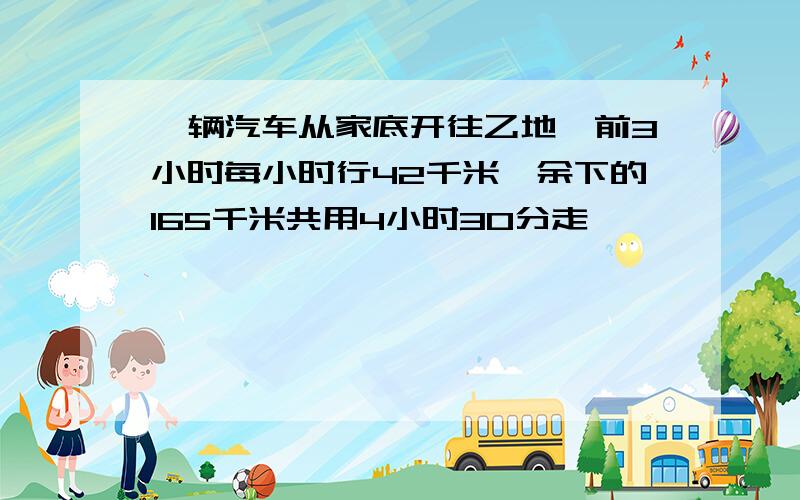 一辆汽车从家底开往乙地,前3小时每小时行42千米,余下的165千米共用4小时30分走