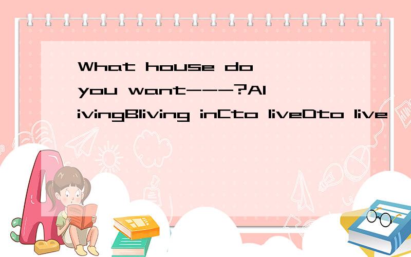 What house do you want---?AlivingBliving inCto liveDto live