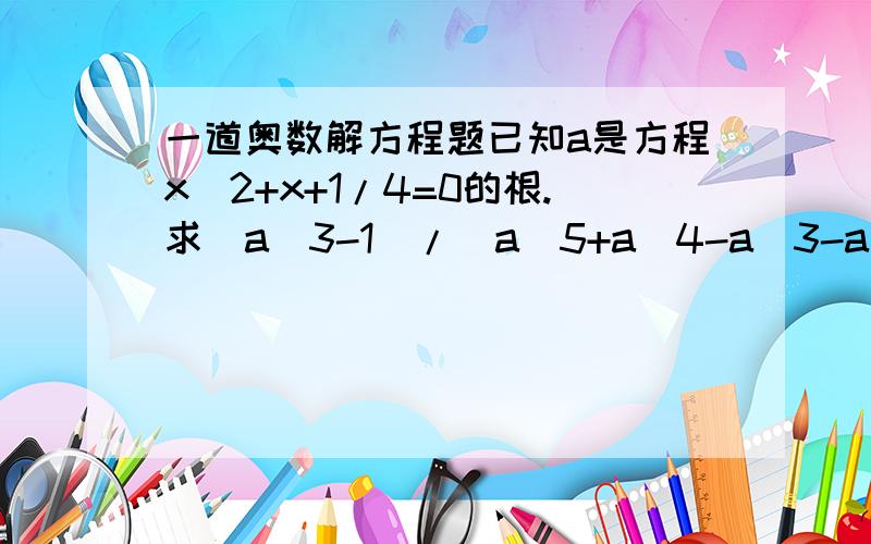 一道奥数解方程题已知a是方程x^2+x+1/4=0的根.求(a^3-1)/(a^5+a^4-a^3-a^2)的值.