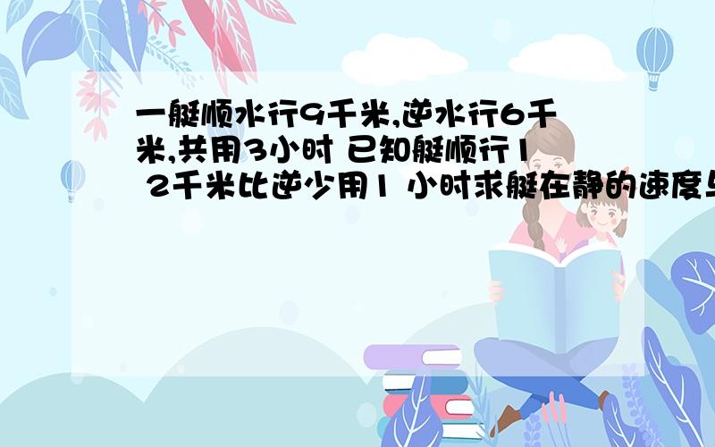 一艇顺水行9千米,逆水行6千米,共用3小时 已知艇顺行1 2千米比逆少用1 小时求艇在静的速度与水的留速?