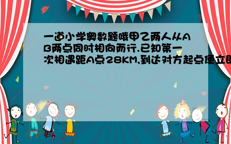 一道小学奥数题哦甲乙两人从AB两点同时相向而行.已知第一次相遇距A点28KM,到达对方起点便立即返回.第二次相遇距A点6