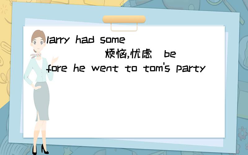 larry had some ___ (烦恼,忧虑）before he went to tom's party