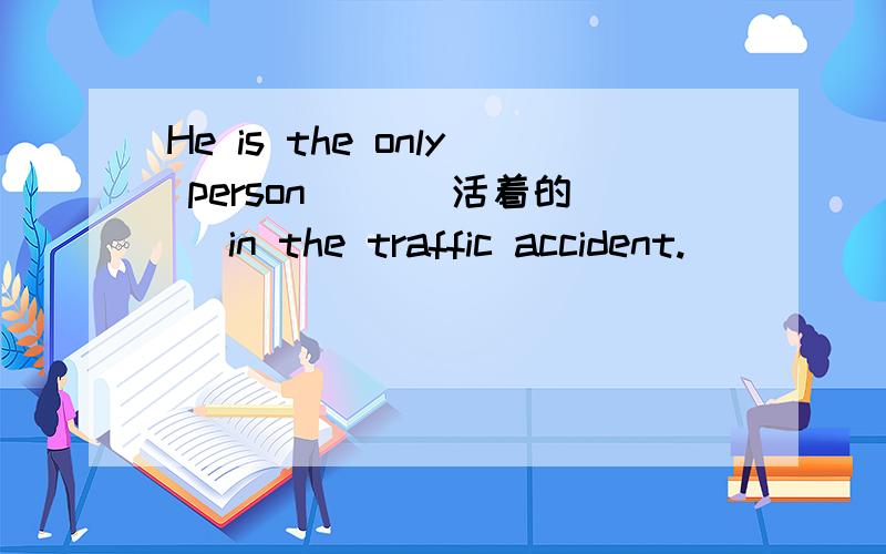 He is the only person __[活着的] in the traffic accident.