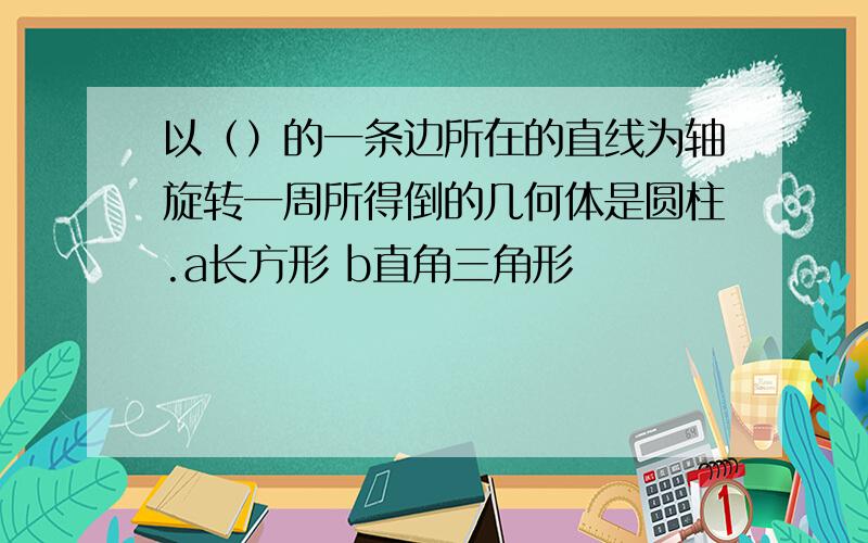 以（）的一条边所在的直线为轴旋转一周所得倒的几何体是圆柱.a长方形 b直角三角形